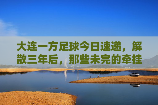 大连一方足球今日速递，解散三年后，那些未完的牵挂与新生，大连一方解散三年，牵挂未央，新生已至