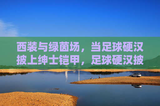 西装与绿茵场，当足球硬汉披上绅士铠甲，足球硬汉披绅士铠甲，西装与绿茵场