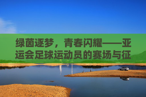 绿茵逐梦，青春闪耀——亚运会足球运动员的赛场与征途，绿茵逐梦，亚运足球青春闪耀征途