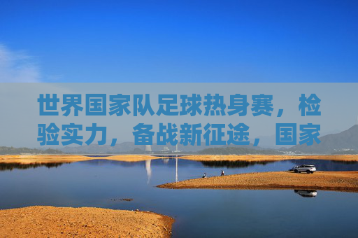 世界国家队足球热身赛,检验实力,备战新征途,国家队足球热身赛,检验实力,备战新征程