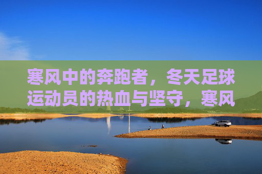 寒风中的奔跑者，冬天足球运动员的热血与坚守，寒风中的足球坚守，奔跑者的冬日热血