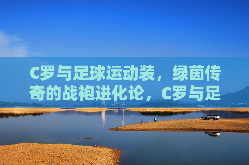 C罗与足球运动装,绿茵传奇的战袍进化论,C罗与足球战袍,绿茵传奇进化论