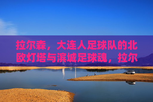 拉尔森,大连人足球队的北欧灯塔与滨城足球魂,拉尔森,北欧灯塔照亮滨城足球魂