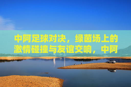 中阿足球对决，绿茵场上的激情碰撞与友谊交响，中阿足球对决，绿茵场上的激情碰撞与友谊交响