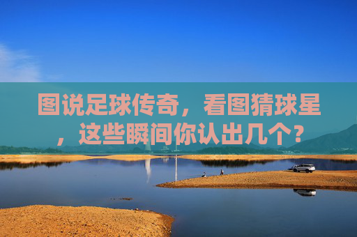 图说足球传奇,看图猜球星,这些瞬间你认出几个?