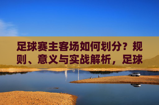 足球赛主客场如何划分？规则、意义与实战解析，足球主客场划分，规则、意义与实战解析