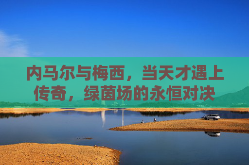 内马尔与梅西,当天才遇上传奇,绿茵场的永恒对决