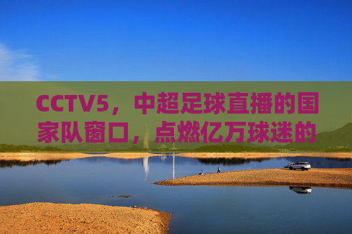 CCTV5，中超足球直播的国家队窗口，点燃亿万球迷的绿茵激情，CCTV5，中超足球国家队窗口，点燃亿万球迷绿茵激情