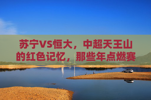 苏宁VS恒大,中超天王山的红色记忆,那些年点燃赛场的热血与遗憾,苏宁恒大中超天王山,红色记忆里的热血与遗憾