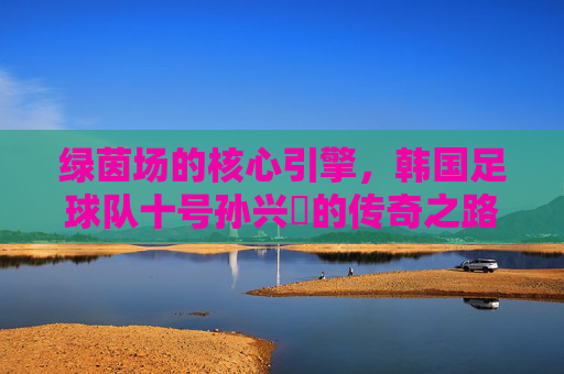 绿茵场的核心引擎，韩国足球队十号孙兴慜的传奇之路，绿茵场核心引擎孙兴慜的传奇之路