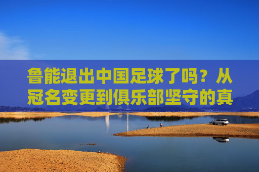鲁能退出中国足球了吗?从冠名变更到俱乐部坚守的真相,鲁能退出中国足球?冠名变更到俱乐部坚守的真相