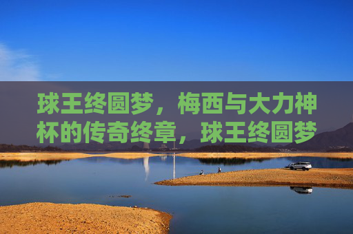球王终圆梦，梅西与大力神杯的传奇终章，球王终圆梦，梅西与大力神杯的传奇终章
