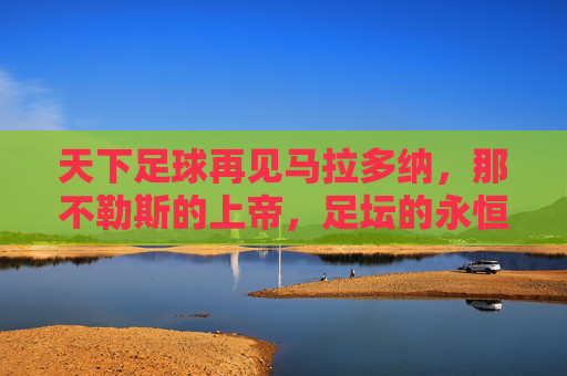 天下足球再见马拉多纳,那不勒斯的上帝,足坛的永恒传奇,那不勒斯的上帝,足坛永恒传奇——再见马拉多纳