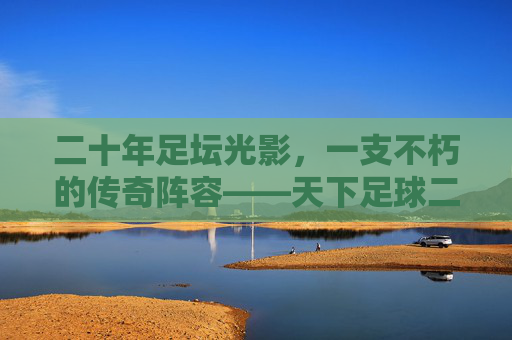 二十年足坛光影,一支不朽的传奇阵容——天下足球二十周年纪念特辑,二十年足坛不朽传奇,天下足球二十周年纪念特辑