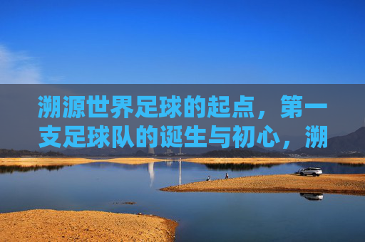 溯源世界足球的起点，第一支足球队的诞生与初心，溯源世界足球起点，第一支足球队的诞生与初心