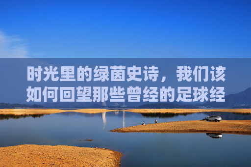 时光里的绿茵史诗，我们该如何回望那些曾经的足球经典？绿茵史诗，时光里的经典回望