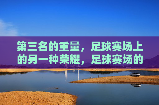 第三名的重量，足球赛场上的另一种荣耀，足球赛场的第三名，另一种荣耀的重量