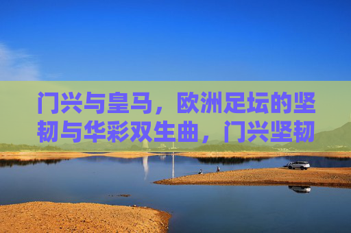 门兴与皇马，欧洲足坛的坚韧与华彩双生曲，门兴坚韧与皇马华彩，欧洲双生曲