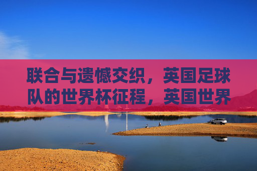 联合与遗憾交织，英国足球队的世界杯征程，英国世界杯征途，联合与遗憾的交织
