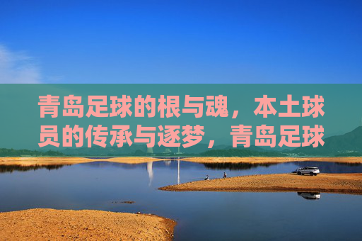 青岛足球的根与魂，本土球员的传承与逐梦，青岛足球的根与魂，本土球员的传承与逐梦