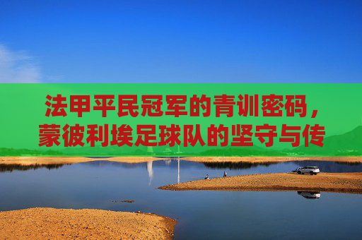 法甲平民冠军的青训密码,蒙彼利埃足球队的坚守与传奇,法甲平民冠军的青训密码,蒙彼利埃的坚守与传奇