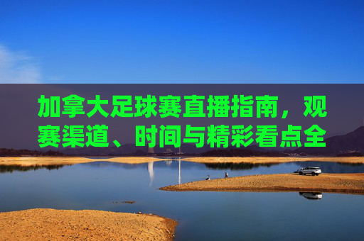 加拿大足球赛直播指南,观赛渠道、时间与精彩看点全解析,加拿大足球赛直播指南,观赛渠道、时间与精彩看点全解析
