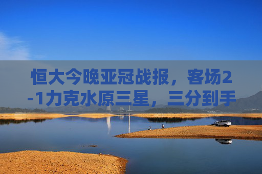 恒大今晚亚冠战报，客场2-1力克水原三星，三分到手士气振，恒大亚冠客场2-1力克水原三星 三分提振士气