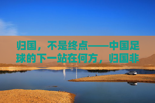 归国，不是终点——中国足球的下一站在何方，归国非终点，中国足球下一站何方