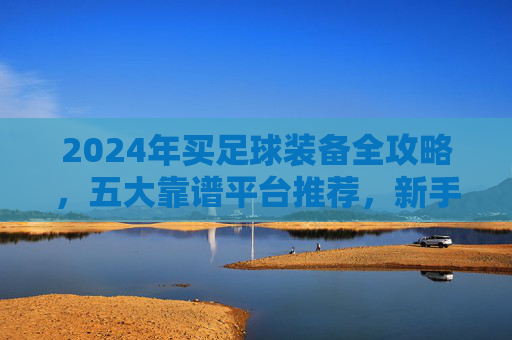 2024年买足球装备全攻略，五大靠谱平台推荐，新手也能闭眼入，2024年足球装备购买全攻略，五大靠谱平台推荐，新手闭眼入