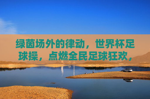 绿茵场外的律动,世界杯足球操,点燃全民足球狂欢,绿茵场外律动,世界杯足球操点燃全民狂欢