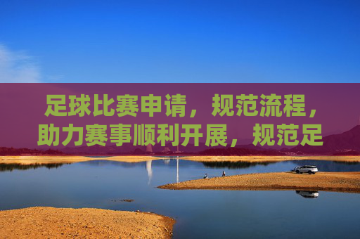 足球比赛申请,规范流程,助力赛事顺利开展,规范足球比赛申请流程 助力赛事顺利开展