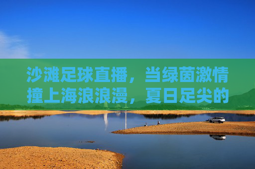 沙滩足球直播,当绿茵激情撞上海浪浪漫,夏日足尖的狂欢盛宴,沙滩足球直播,绿茵激情撞海浪浪漫,夏日足尖狂欢盛宴
