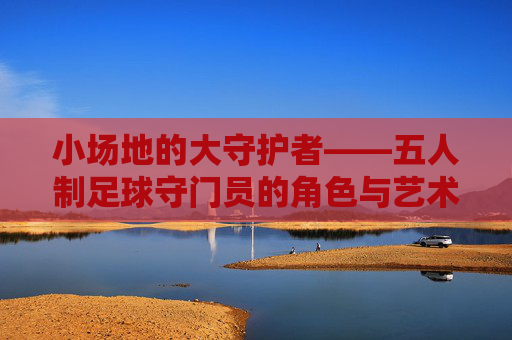 小场地的大守护者——五人制足球守门员的角色与艺术,小场地的大守护者,五人制足球守门员的角色与艺术