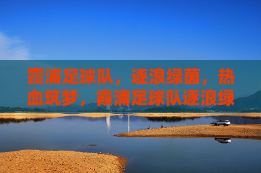 霞浦足球队,逐浪绿茵,热血筑梦,霞浦足球队逐浪绿茵热血筑梦