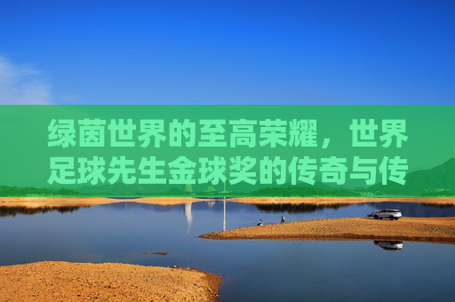 绿茵世界的至高荣耀,世界足球先生金球奖的传奇与传承,绿茵至高荣耀,世界足球先生金球奖的传奇与传承