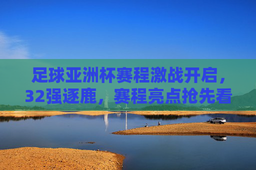 足球亚洲杯赛程激战开启，32强逐鹿，赛程亮点抢先看，足球亚洲杯赛程激战开启，32强逐鹿，亮点抢先看