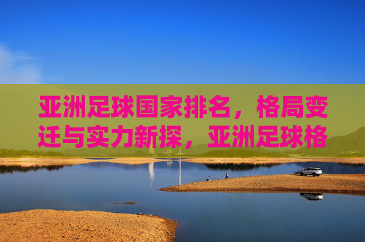 亚洲足球国家排名，格局变迁与实力新探，亚洲足球格局变迁与实力新探