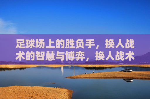 足球场上的胜负手,换人战术的智慧与博弈,换人战术,足球场上的胜负博弈与智慧
