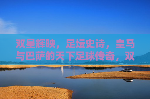 双星辉映,足坛史诗,皇马与巴萨的天下足球传奇,双星辉映,天下足坛的史诗传奇