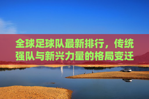 全球足球队最新排行,传统强队与新兴力量的格局变迁,全球足球队最新排行,传统强队与新兴力量的格局变迁