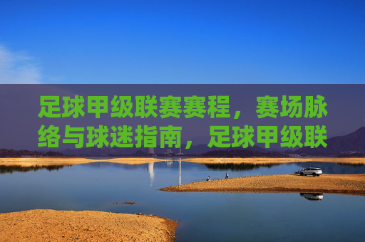 足球甲级联赛赛程,赛场脉络与球迷指南,足球甲级联赛,赛程脉络与球迷指南