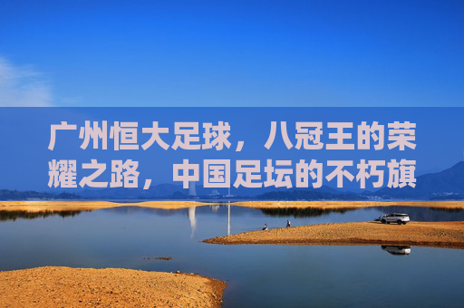 广州恒大足球,八冠王的荣耀之路,中国足坛的不朽旗帜