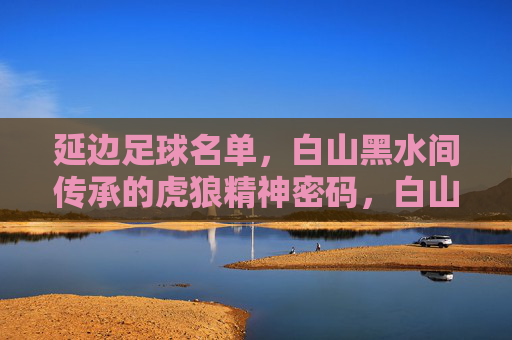 延边足球名单,白山黑水间传承的虎狼精神密码,白山黑水铸魂,延边足球名单的虎狼精神传承
