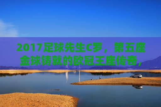 2017足球先生C罗,第五座金球铸就的欧冠王座传奇,C罗第五座金球铸就欧冠王座传奇