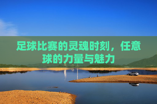 足球比赛的灵魂时刻,任意球的力量与魅力