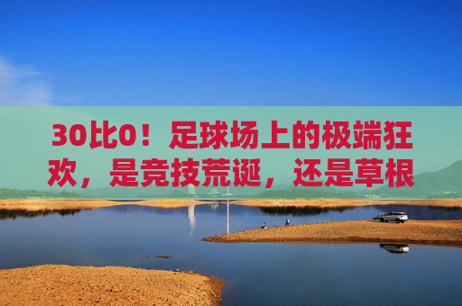 30比0!足球场上的极端狂欢,是竞技荒诞,还是草根热血?30比0!足球狂欢,竞技荒诞还是草根热血?