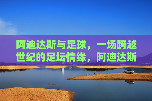 阿迪达斯与足球,一场跨越世纪的足坛情缘,阿迪达斯与足球,跨越世纪的足坛情缘