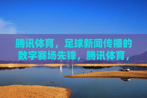 腾讯体育,足球新闻传播的数字赛场先锋,腾讯体育,足球新闻传播的数字赛场先锋