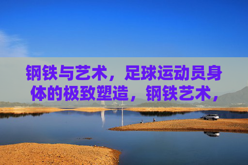 钢铁与艺术,足球运动员身体的极致塑造,钢铁艺术,足球运动员身体的极致塑造