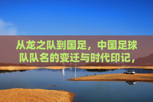 从龙之队到国足，中国足球队队名的变迁与时代印记，从龙之队到国足，中国足球队名变迁的时代印记